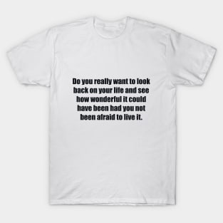 Do you really want to look back on your life and see how wonderful it could have been had you not been afraid to live it T-Shirt